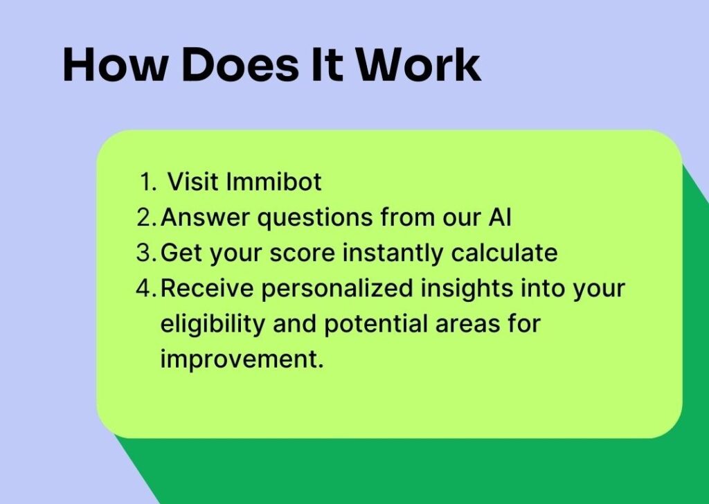 1. Visit Immibot: Try for free and no credit card is required. 

2. Answer Questions: Our AI-powered system will guide you through a series of 15 questions about your education, work experience, language skills, and other relevant factors. 

3. Get Your Score: Once you've completed the questionnaire, Immibot AI will instantly calculate your score. 

4. Receive Personalized Insights: Our tool provides valuable insights into your eligibility score and potential areas for improvement. 